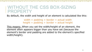 WITHOUT THE CSS BOX-SIZING
PROPERTY
By default, the width and height of an element is calculated like this:
width + padding + border = actual width
height + padding + border = actual height
This means: When you set the width/height of an element, the
element often appears bigger than you have set (because the
element's border and padding are added to the element's specified
width/height).
24
 
