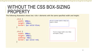 WITHOUT THE CSS BOX-SIZING
PROPERTY
The following illustration shows two <div> elements with the same specified width and height:
25
.div1 {
width: 300px;
height: 100px;
border: 1px solid blue;
}
.div2 {
width: 300px;
height: 100px;
padding: 50px;
border: 1px solid red;
}
 