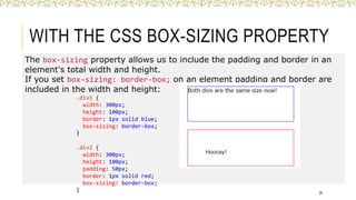 WITH THE CSS BOX-SIZING PROPERTY
The box-sizing property allows us to include the padding and border in an
element's total width and height.
If you set box-sizing: border-box; on an element padding and border are
included in the width and height:
26
.div1 {
width: 300px;
height: 100px;
border: 1px solid blue;
box-sizing: border-box;
}
.div2 {
width: 300px;
height: 100px;
padding: 50px;
border: 1px solid red;
box-sizing: border-box;
}
 