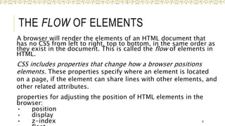 THE FLOW OF ELEMENTS
A browser will render the elements of an HTML document that
has no CSS from left to right, top to bottom, in the same order as
they exist in the document. This is called the flow of elements in
HTML.
CSS includes properties that change how a browser positions
elements. These properties specify where an element is located
on a page, if the element can share lines with other elements, and
other related attributes.
properties for adjusting the position of HTML elements in the
browser:
• position
• display
• z-index 32
 