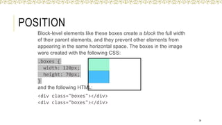 POSITION
36
Block-level elements like these boxes create a block the full width
of their parent elements, and they prevent other elements from
appearing in the same horizontal space. The boxes in the image
were created with the following CSS:
.boxes {
width: 120px;
height: 70px;
}
and the following HTML:
<div class="boxes"></div>
<div class="boxes"></div>
 