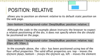 POSITION: RELATIVE
allows you to position an element relative to its default static position on
the web page.
.box-bottom { background-color: DeepSkyBlue; position: relative; }
Although the code in the example above instructs the browser to expect
a relative positioning of the div, it does not specify where the div should
be positioned on the page.
.box-bottom { background-color: DeepSkyBlue; position: relative; top:
20px; eft: 50px; }
In the example above, the <div> has been positioned using two of the
four offset properties. The valid offset properties are: top - moves the
element down, bottom - moves the element up, left - moves the element
37
 