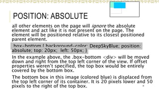 POSITION: ABSOLUTE
all other elements on the page will ignore the absolute
element and act like it is not present on the page. The
element will be positioned relative to its closest positioned
parent element.
.box-bottom { background-color: DeepSkyBlue; position:
absolute; top: 20px; left: 50px; }
In the example above, the .box-bottom <div> will be moved
down and right from the top left corner of the view. If offset
properties weren’t specified, the top box would be entirely
covered by the bottom box.
The bottom box in this image (colored blue) is displaced from
the top left corner of its container. It is 20 pixels lower and 50
pixels to the right of the top box. 38
 