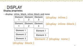DISPLAY
Display proprieties
- display: inline, block, inline-block and none
42
Element
1
Element
2
Element
3
Element 1
Element 3
Element 1
Element 2
Element 3
{display: inline;}
{display: block;}
Element 2 {display: none;}
Element
1
Element
2
Element
3
{display: inline-block;}
 