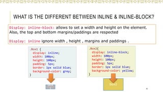 WHAT IS THE DIFFERENT BETWEEN INLINE & INLINE-BLOCK?
Display: inline-block: allows to set a width and height on the element.
Also, the top and bottom margins/paddings are respected
Display: inline ignore width , height , margins and paddings .
43
.Box1 {
display: inline;
width: 100px;
height: 100px;
padding: 5px;
border: 1px solid blue;
background-color: grey;
}
.Box2{
display: inline-block;
width: 100px;
height: 100px;
padding: 5px;
border: 1px solid blue;
background-color: yellow;
}
box
1
box2
 
