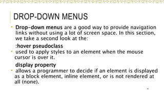 DROP-DOWN MENUS
 Drop-down menus are a good way to provide navigation
links without using a lot of screen space. In this section,
we take a second look at the:
:hover pseudoclass
 used to apply styles to an element when the mouse
cursor is over it.
display property
 allows a programmer to decide if an element is displayed
as a block element, inline element, or is not rendered at
all (none).
45
 