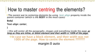 How to master centring the elements?
The easiest wat to centering elements by using text-align property inside the
parent container (which is the BODY in the most cases)
Body{
Text-align: center;
}
//this will center all the paragraphs ,images and everything inside the page as
long as they are inline, or block element and their width is 100% of the page.
In case we have a block element, and their width was not
100% of the page. How to centre the element ????????
margin:0 auto
50
 