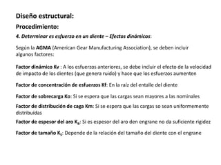 Diseño estructural:
Procedimiento:
4. Determinar es esfuerzo en un diente – Efectos dinámicos:
Factor dinámico Kv : A los esfuerzos anteriores, se debe incluir el efecto de la velocidad
de impacto de los dientes (que genera ruido) y hace que los esfuerzos aumenten
Según la AGMA (American Gear Manufacturing Association), se deben incluir
algunos factores:
Factor de concentración de esfuerzos Kf: En la raíz del entalle del diente
Factor de sobrecarga Ko: Si se espera que las cargas sean mayores a las nominales
Factor de distribución de caga Km: Si se espera que las cargas so sean uniformemente
distribuídas
Factor de espesor del aro KB: Si es espesor del aro den engrane no da suficiente rigidez
Factor de tamaño KS: Depende de la relación del tamaño del diente con el engrane
 