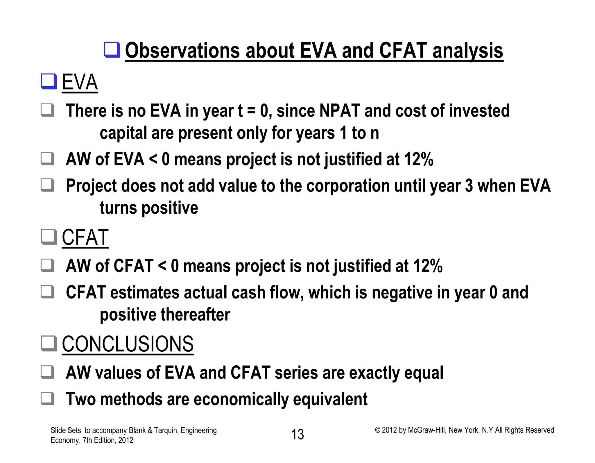 Observations about EVA and CFAT analysis
EVA
 There is no EVA in year t = 0, since NPAT and cost of invested
capital are present only for years 1 to n
 AW of EVA < 0 means project is not justified at 12%
 Project does not add value to the corporation until year 3 when EVA
turns positive
CFAT
 AW of CFAT < 0 means project is not justified at 12%
 CFAT estimates actual cash flow, which is negative in year 0 and
positive thereafter
CONCLUSIONS
 AW values of EVA and CFAT series are exactly equal
 Two methods are economically equivalent
Slide Sets to accompany Blank & Tarquin, Engineering
Economy, 7th Edition, 2012 13 © 2012 by McGraw-Hill, New York, N.Y All Rights Reserved
 