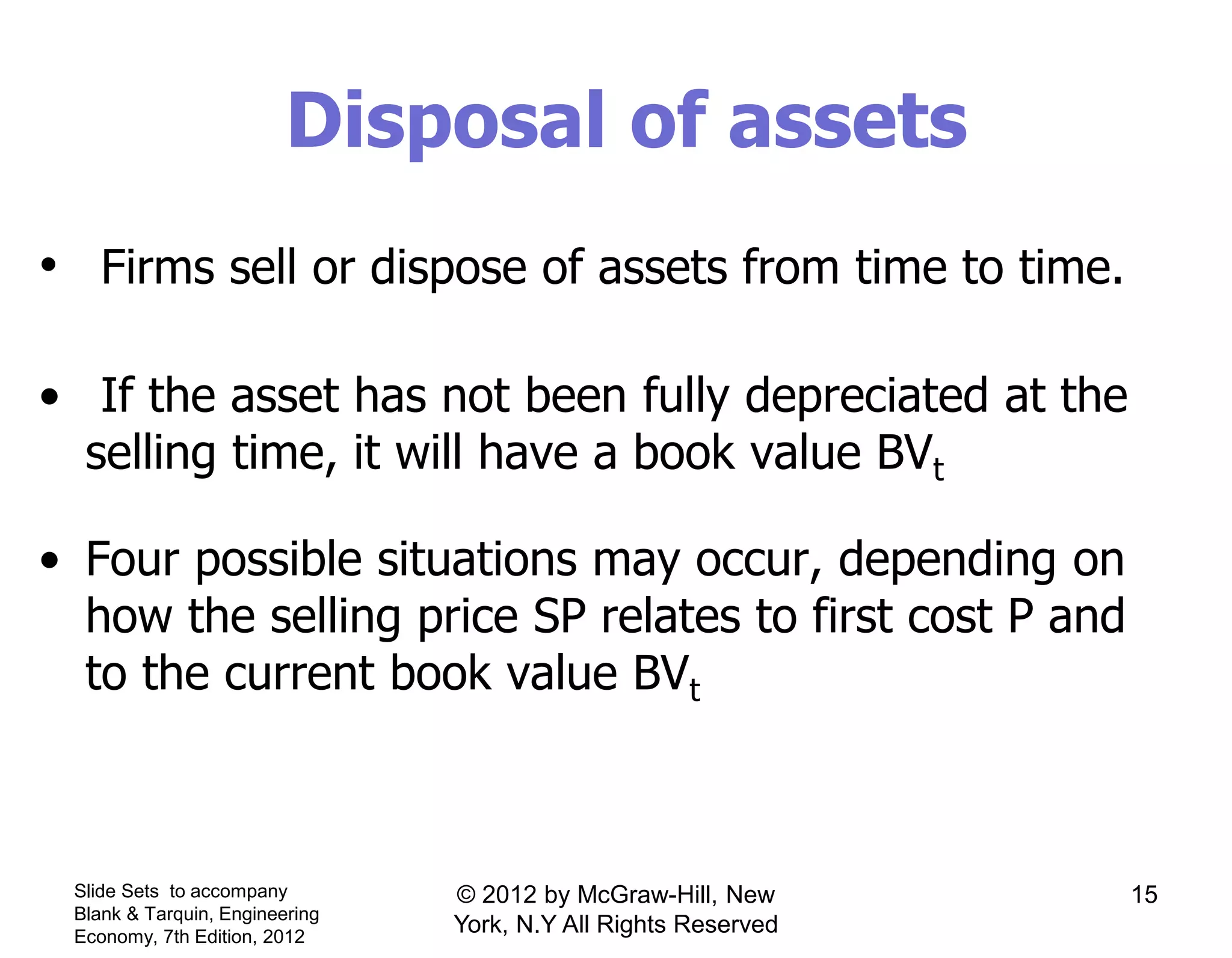 Disposal of assets
• Firms sell or dispose of assets from time to time.
• If the asset has not been fully depreciated at the
selling time, it will have a book value BVt
• Four possible situations may occur, depending on
how the selling price SP relates to first cost P and
to the current book value BVt
Slide Sets to accompany
Blank & Tarquin, Engineering
Economy, 7th Edition, 2012
15© 2012 by McGraw-Hill, New
York, N.Y All Rights Reserved
 