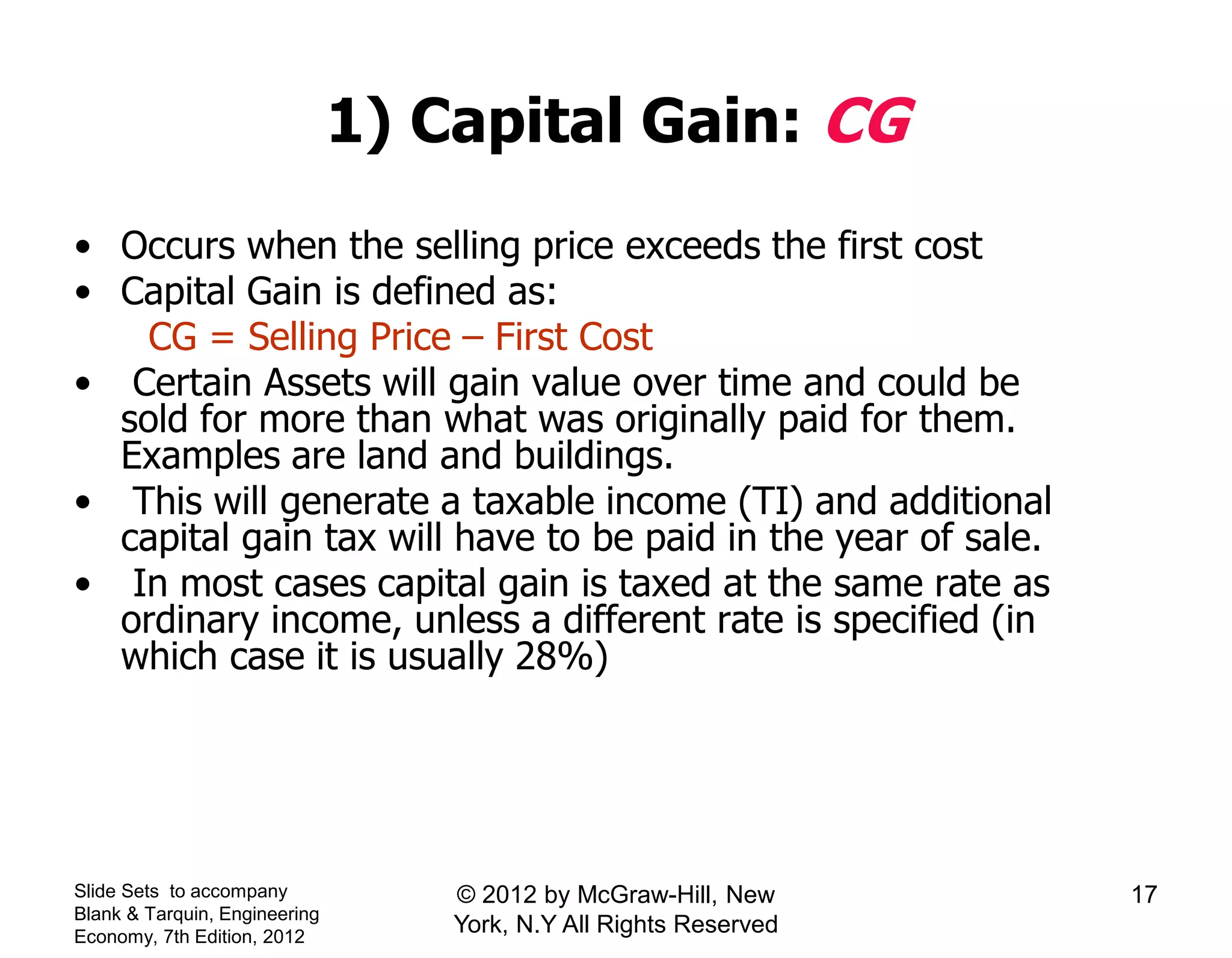 1) Capital Gain: CG
• Occurs when the selling price exceeds the first cost
• Capital Gain is defined as:
CG = Selling Price – First Cost
• Certain Assets will gain value over time and could be
sold for more than what was originally paid for them.
Examples are land and buildings.
• This will generate a taxable income (TI) and additional
capital gain tax will have to be paid in the year of sale.
• In most cases capital gain is taxed at the same rate as
ordinary income, unless a different rate is specified (in
which case it is usually 28%)
Slide Sets to accompany
Blank & Tarquin, Engineering
Economy, 7th Edition, 2012
17© 2012 by McGraw-Hill, New
York, N.Y All Rights Reserved
 