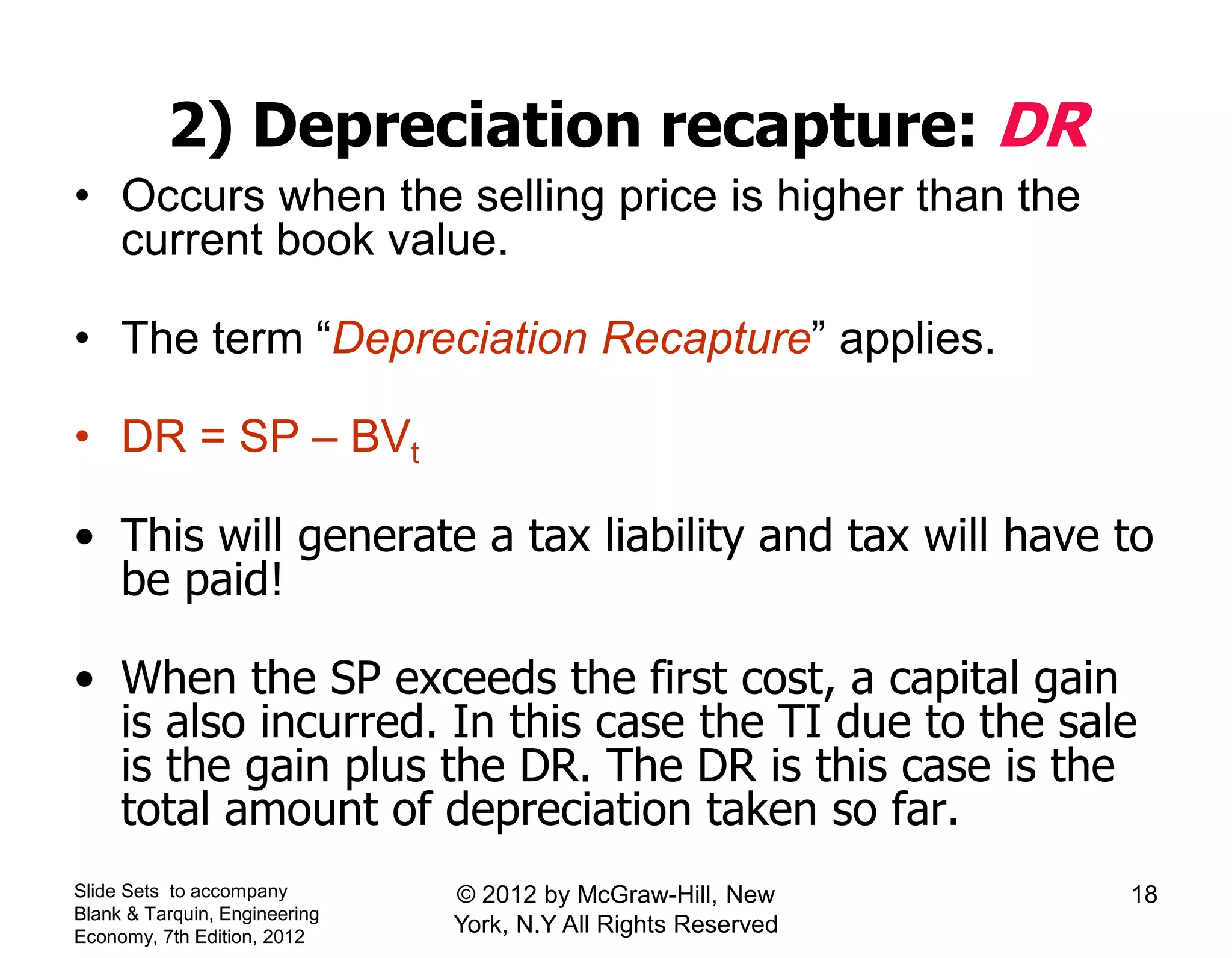 2) Depreciation recapture: DR
• Occurs when the selling price is higher than the
current book value.
• The term “Depreciation Recapture” applies.
• DR = SP – BVt
• This will generate a tax liability and tax will have to
be paid!
• When the SP exceeds the first cost, a capital gain
is also incurred. In this case the TI due to the sale
is the gain plus the DR. The DR is this case is the
total amount of depreciation taken so far.
Slide Sets to accompany
Blank & Tarquin, Engineering
Economy, 7th Edition, 2012
18© 2012 by McGraw-Hill, New
York, N.Y All Rights Reserved
 