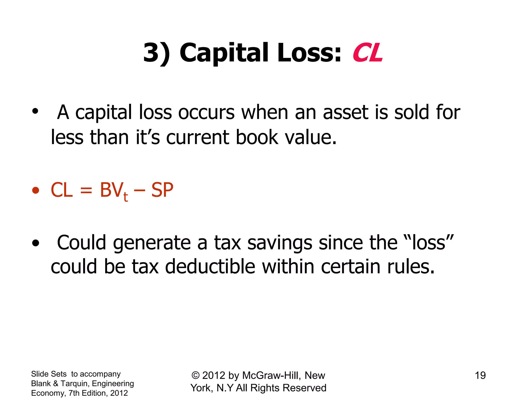 3) Capital Loss: CL
• A capital loss occurs when an asset is sold for
less than it’s current book value.
• CL = BVt – SP
• Could generate a tax savings since the “loss”
could be tax deductible within certain rules.
Slide Sets to accompany
Blank & Tarquin, Engineering
Economy, 7th Edition, 2012
19© 2012 by McGraw-Hill, New
York, N.Y All Rights Reserved
 