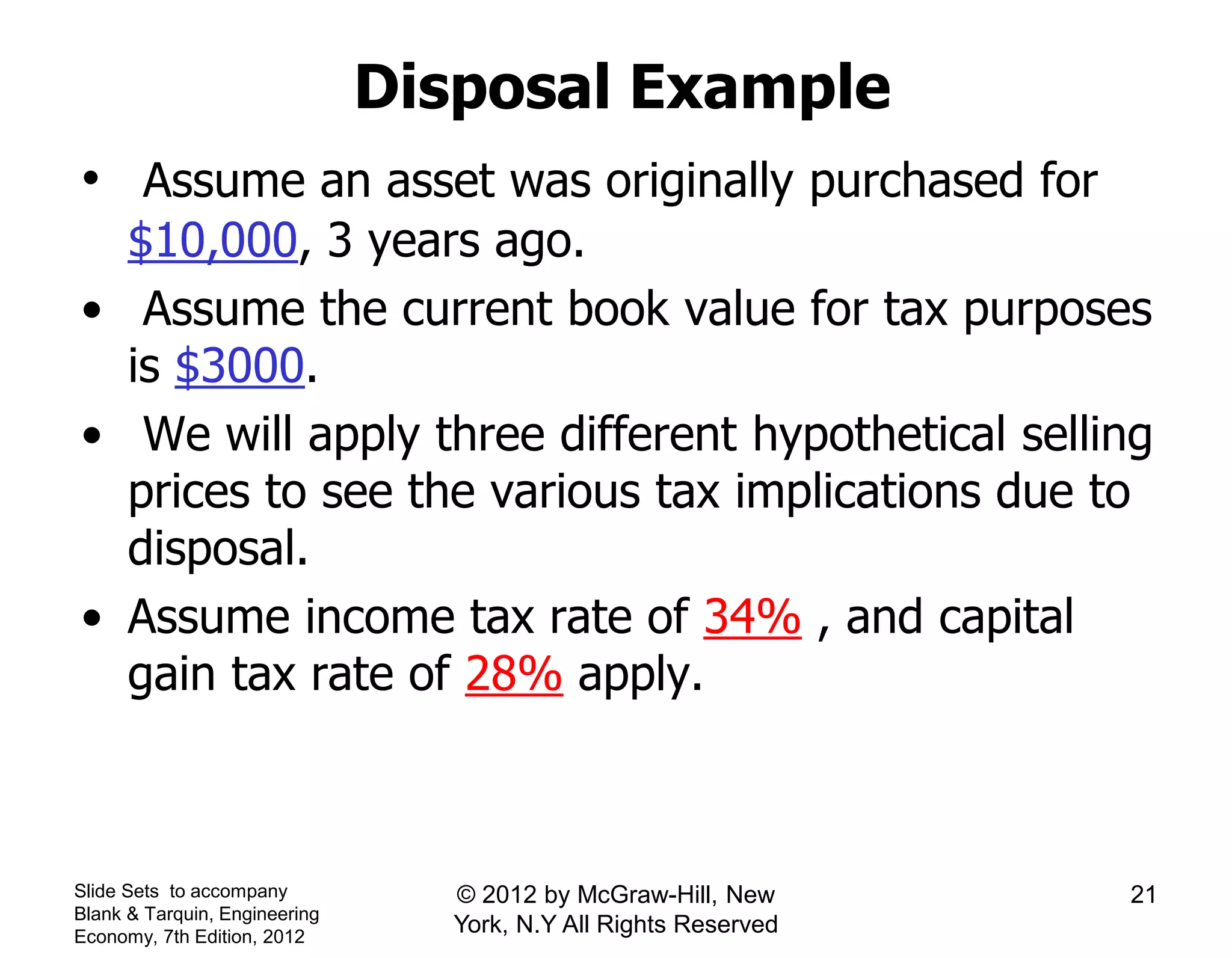 Disposal Example
• Assume an asset was originally purchased for
$10,000, 3 years ago.
• Assume the current book value for tax purposes
is $3000.
• We will apply three different hypothetical selling
prices to see the various tax implications due to
disposal.
• Assume income tax rate of 34% , and capital
gain tax rate of 28% apply.
Slide Sets to accompany
Blank & Tarquin, Engineering
Economy, 7th Edition, 2012
21© 2012 by McGraw-Hill, New
York, N.Y All Rights Reserved
 