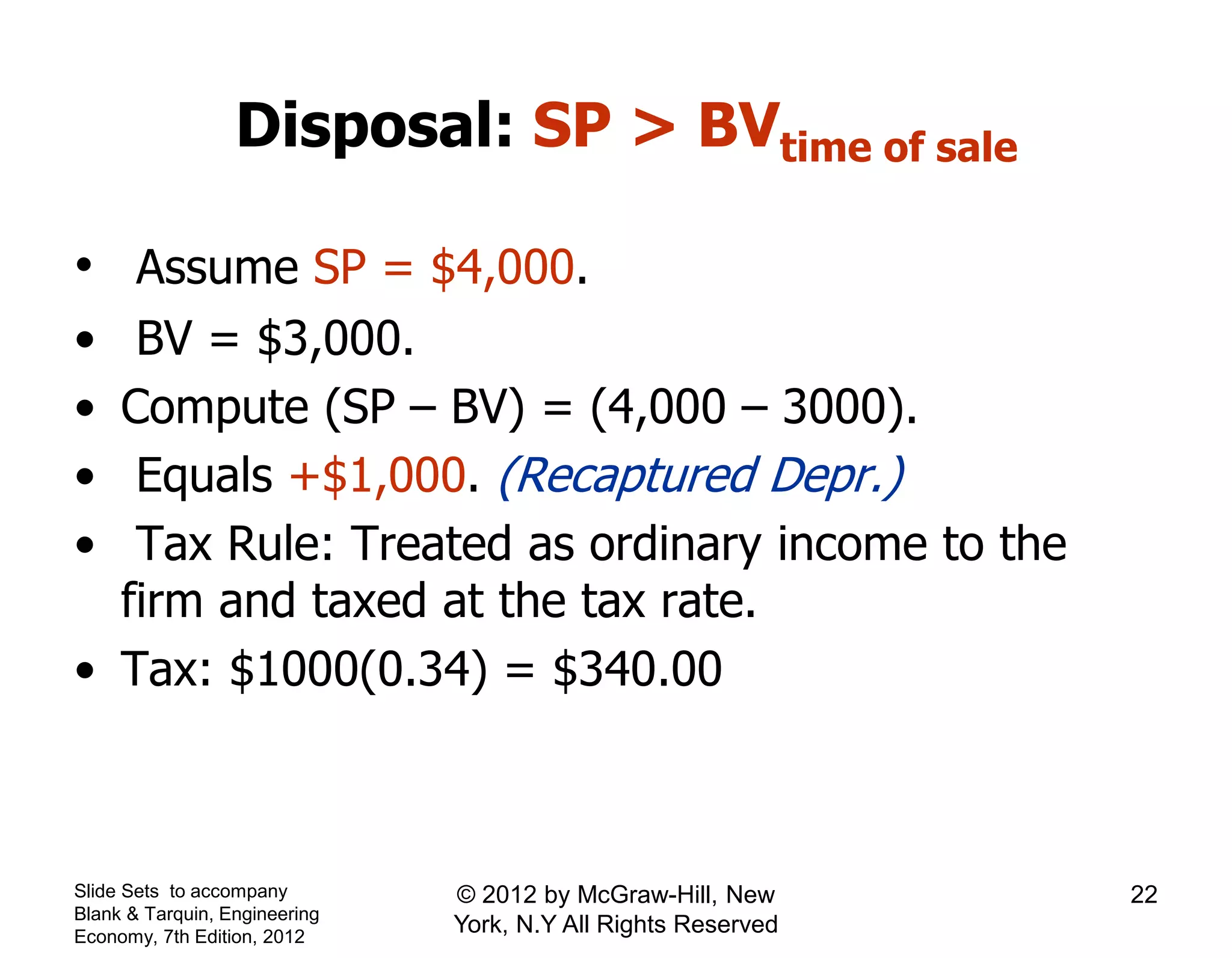 Disposal: SP > BVtime of sale
• Assume SP = $4,000.
• BV = $3,000.
• Compute (SP – BV) = (4,000 – 3000).
• Equals +$1,000. (Recaptured Depr.)
• Tax Rule: Treated as ordinary income to the
firm and taxed at the tax rate.
• Tax: $1000(0.34) = $340.00
Slide Sets to accompany
Blank & Tarquin, Engineering
Economy, 7th Edition, 2012
22© 2012 by McGraw-Hill, New
York, N.Y All Rights Reserved
 