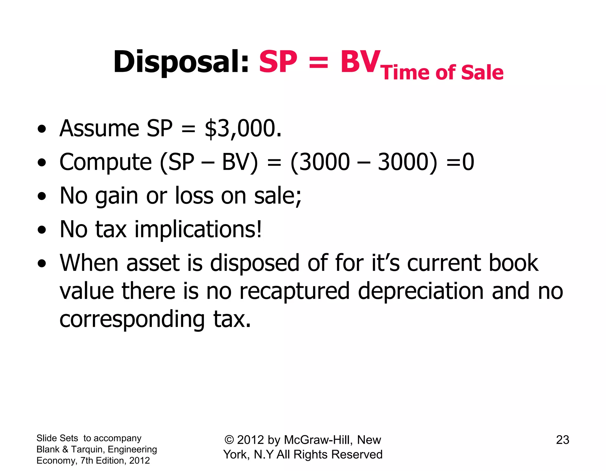 Disposal: SP = BVTime of Sale
• Assume SP = $3,000.
• Compute (SP – BV) = (3000 – 3000) =0
• No gain or loss on sale;
• No tax implications!
• When asset is disposed of for it’s current book
value there is no recaptured depreciation and no
corresponding tax.
Slide Sets to accompany
Blank & Tarquin, Engineering
Economy, 7th Edition, 2012
23© 2012 by McGraw-Hill, New
York, N.Y All Rights Reserved
 