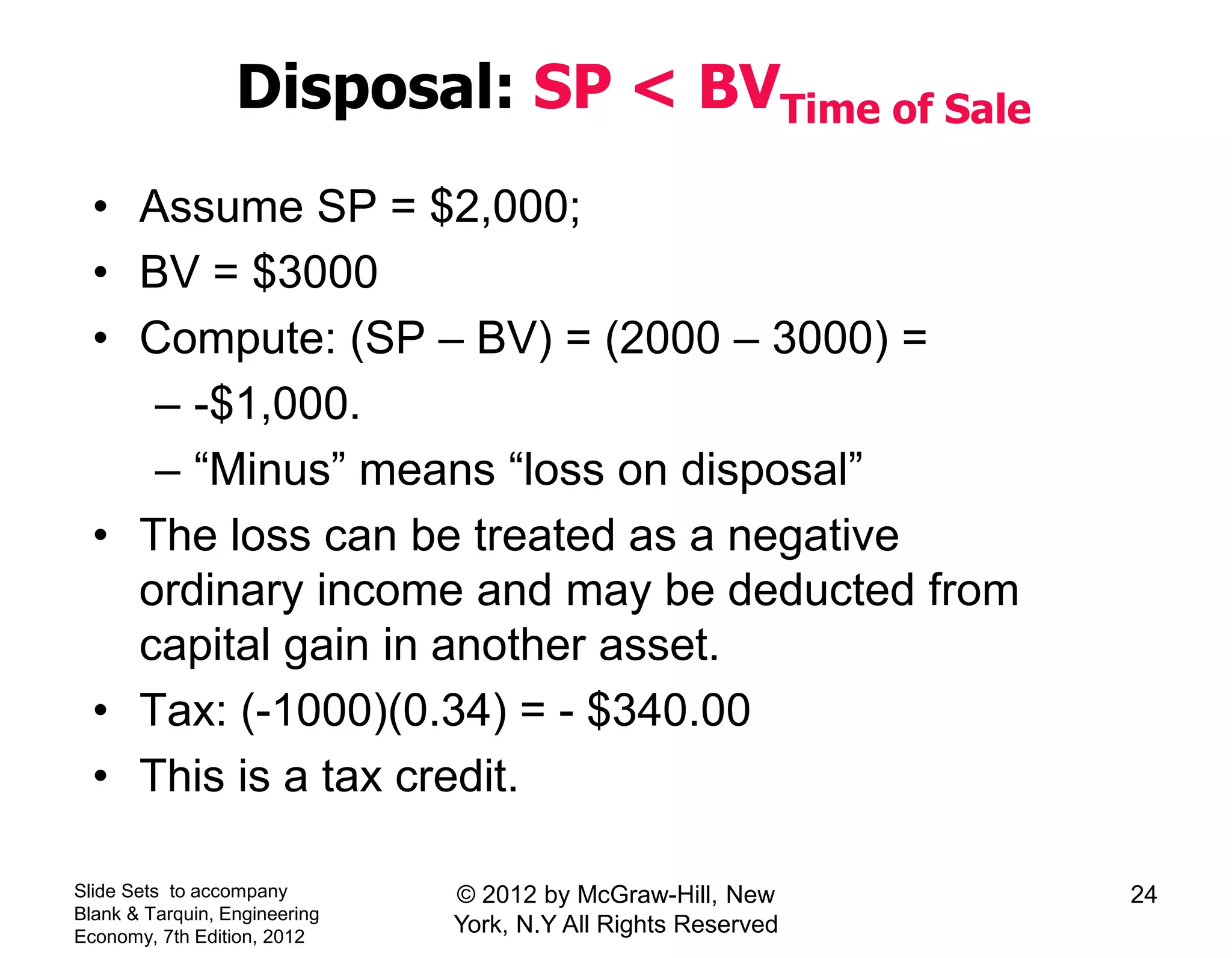 Disposal: SP < BVTime of Sale
• Assume SP = $2,000;
• BV = $3000
• Compute: (SP – BV) = (2000 – 3000) =
– -$1,000.
– “Minus” means “loss on disposal”
• The loss can be treated as a negative
ordinary income and may be deducted from
capital gain in another asset.
• Tax: (-1000)(0.34) = - $340.00
• This is a tax credit.
Slide Sets to accompany
Blank & Tarquin, Engineering
Economy, 7th Edition, 2012
24© 2012 by McGraw-Hill, New
York, N.Y All Rights Reserved
 