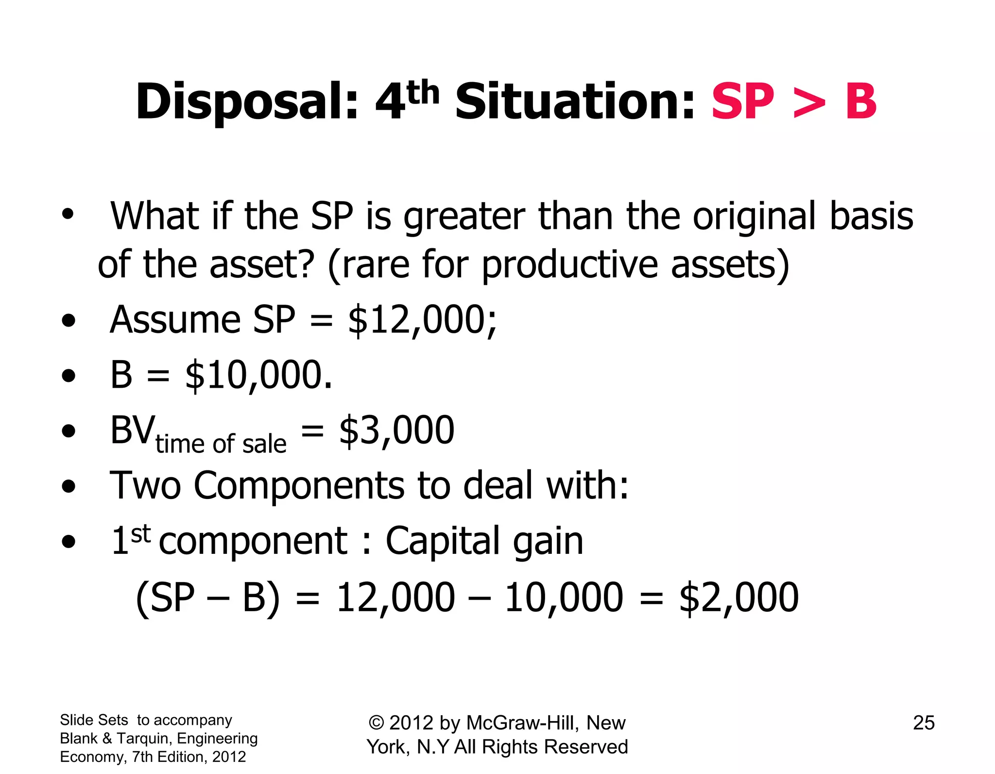 Disposal: 4th Situation: SP > B
• What if the SP is greater than the original basis
of the asset? (rare for productive assets)
• Assume SP = $12,000;
• B = $10,000.
• BVtime of sale = $3,000
• Two Components to deal with:
• 1st component : Capital gain
(SP – B) = 12,000 – 10,000 = $2,000
Slide Sets to accompany
Blank & Tarquin, Engineering
Economy, 7th Edition, 2012
25© 2012 by McGraw-Hill, New
York, N.Y All Rights Reserved
 