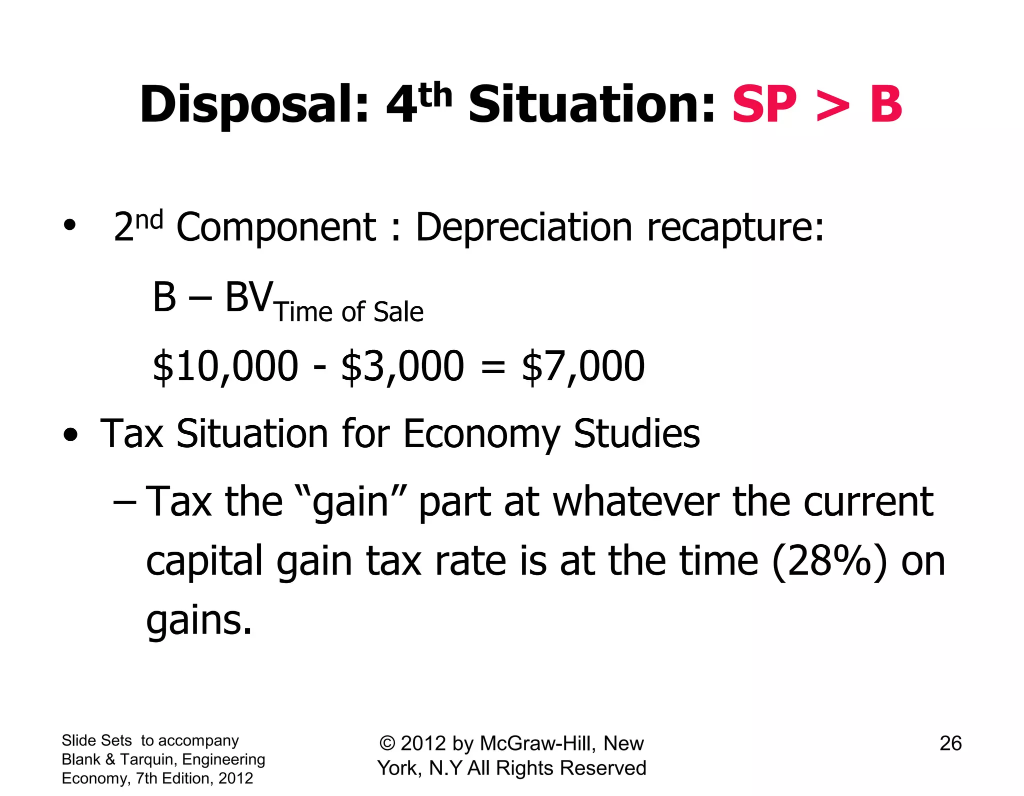 Disposal: 4th Situation: SP > B
• 2nd Component : Depreciation recapture:
B – BVTime of Sale
$10,000 - $3,000 = $7,000
• Tax Situation for Economy Studies
– Tax the “gain” part at whatever the current
capital gain tax rate is at the time (28%) on
gains.
Slide Sets to accompany
Blank & Tarquin, Engineering
Economy, 7th Edition, 2012
26© 2012 by McGraw-Hill, New
York, N.Y All Rights Reserved
 