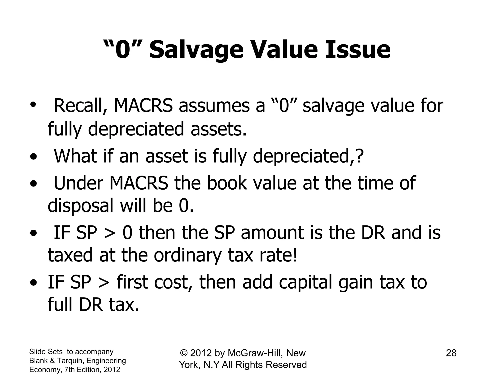“0” Salvage Value Issue
• Recall, MACRS assumes a “0” salvage value for
fully depreciated assets.
• What if an asset is fully depreciated,?
• Under MACRS the book value at the time of
disposal will be 0.
• IF SP > 0 then the SP amount is the DR and is
taxed at the ordinary tax rate!
• IF SP > first cost, then add capital gain tax to
full DR tax.
Slide Sets to accompany
Blank & Tarquin, Engineering
Economy, 7th Edition, 2012
28© 2012 by McGraw-Hill, New
York, N.Y All Rights Reserved
 