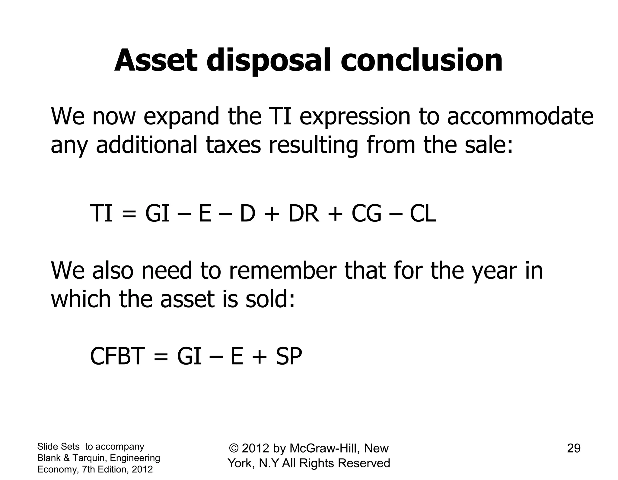 Asset disposal conclusion
We now expand the TI expression to accommodate
any additional taxes resulting from the sale:
TI = GI – E – D + DR + CG – CL
We also need to remember that for the year in
which the asset is sold:
CFBT = GI – E + SP
Slide Sets to accompany
Blank & Tarquin, Engineering
Economy, 7th Edition, 2012
29© 2012 by McGraw-Hill, New
York, N.Y All Rights Reserved
 