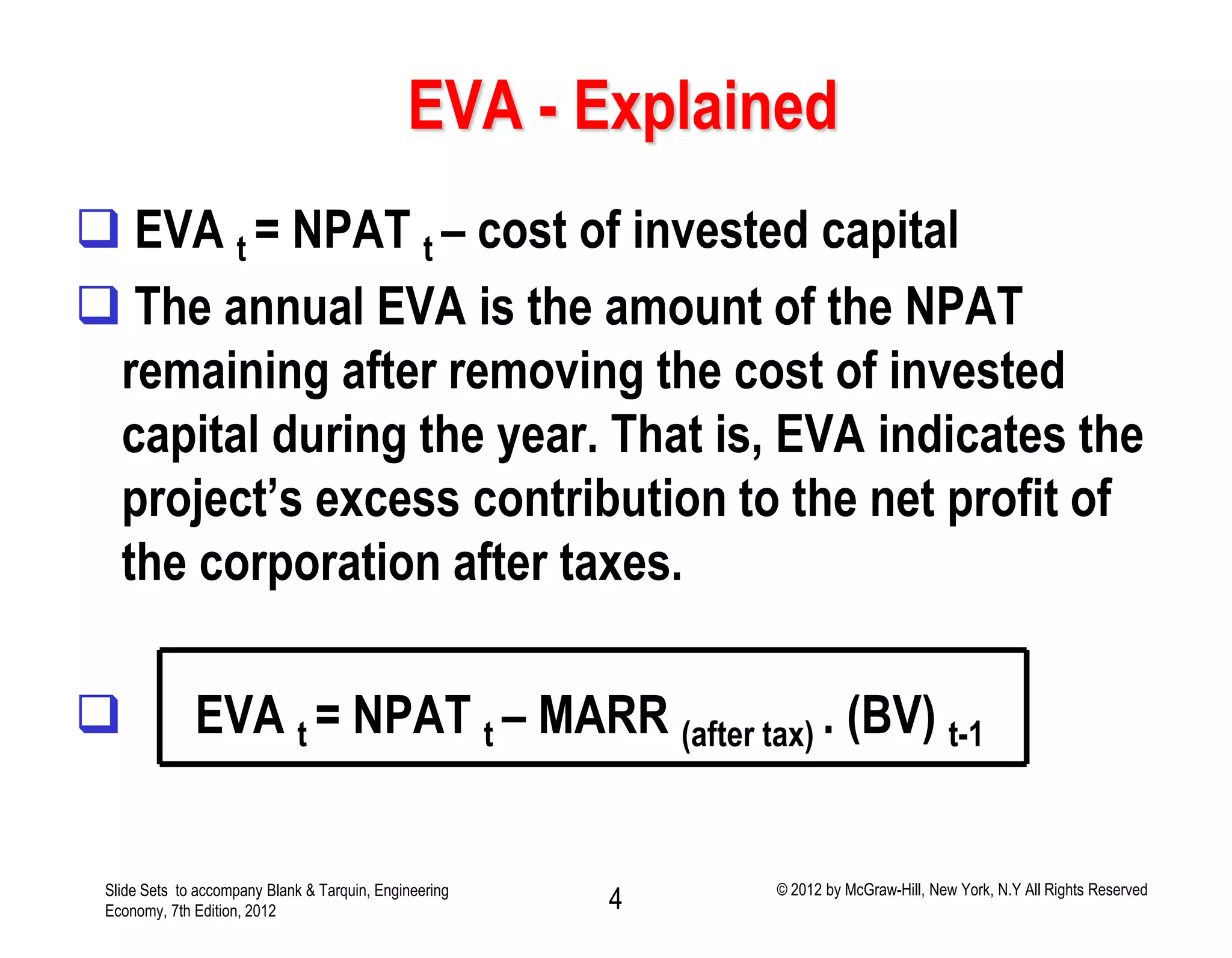 EVA - Explained
 EVA t = NPAT t – cost of invested capital
 The annual EVA is the amount of the NPAT
remaining after removing the cost of invested
capital during the year. That is, EVA indicates the
project’s excess contribution to the net profit of
the corporation after taxes.
 EVA t = NPAT t – MARR (after tax) . (BV) t-1
Slide Sets to accompany Blank & Tarquin, Engineering
Economy, 7th Edition, 2012 4 © 2012 by McGraw-Hill, New York, N.Y All Rights Reserved
 