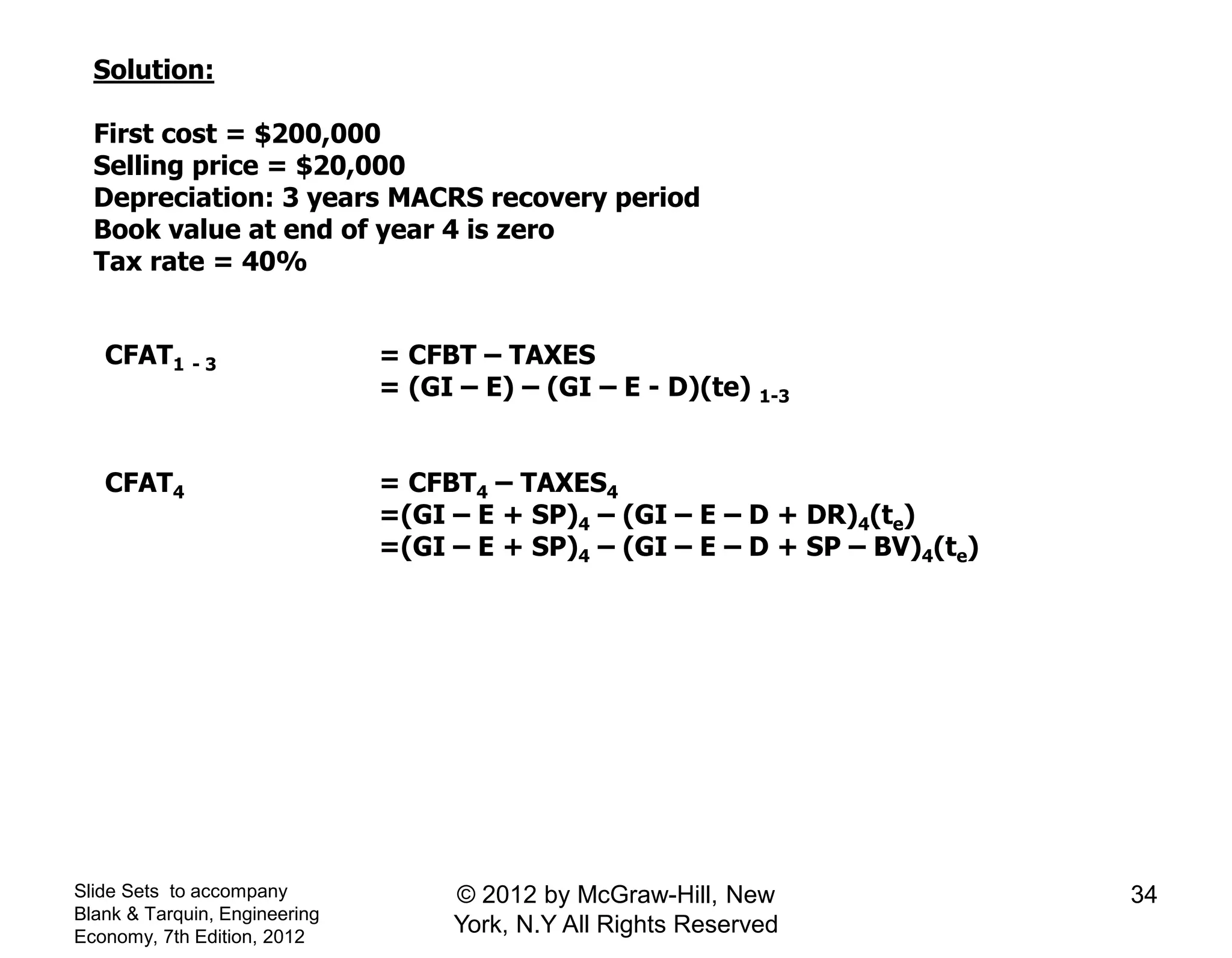 Solution:
First cost = $200,000
Selling price = $20,000
Depreciation: 3 years MACRS recovery period
Book value at end of year 4 is zero
Tax rate = 40%
CFAT1 - 3 = CFBT – TAXES
= (GI – E) – (GI – E - D)(te) 1-3
CFAT4 = CFBT4 – TAXES4
=(GI – E + SP)4 – (GI – E – D + DR)4(te)
=(GI – E + SP)4 – (GI – E – D + SP – BV)4(te)
Slide Sets to accompany
Blank & Tarquin, Engineering
Economy, 7th Edition, 2012
34© 2012 by McGraw-Hill, New
York, N.Y All Rights Reserved
 