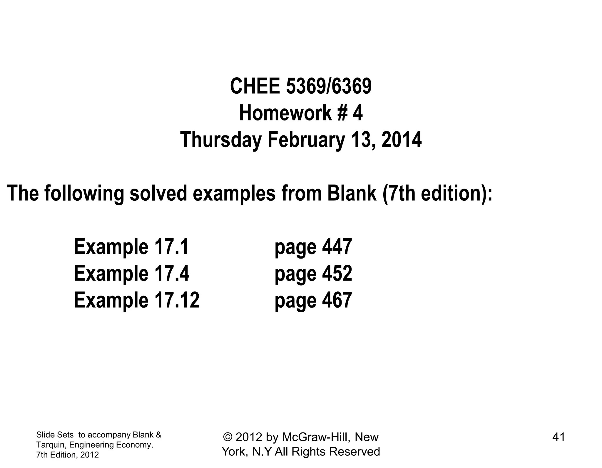 Slide Sets to accompany Blank &
Tarquin, Engineering Economy,
7th Edition, 2012
41© 2012 by McGraw-Hill, New
York, N.Y All Rights Reserved
CHEE 5369/6369
Homework # 4
Thursday February 13, 2014
The following solved examples from Blank (7th edition):
Example 17.1 page 447
Example 17.4 page 452
Example 17.12 page 467
 