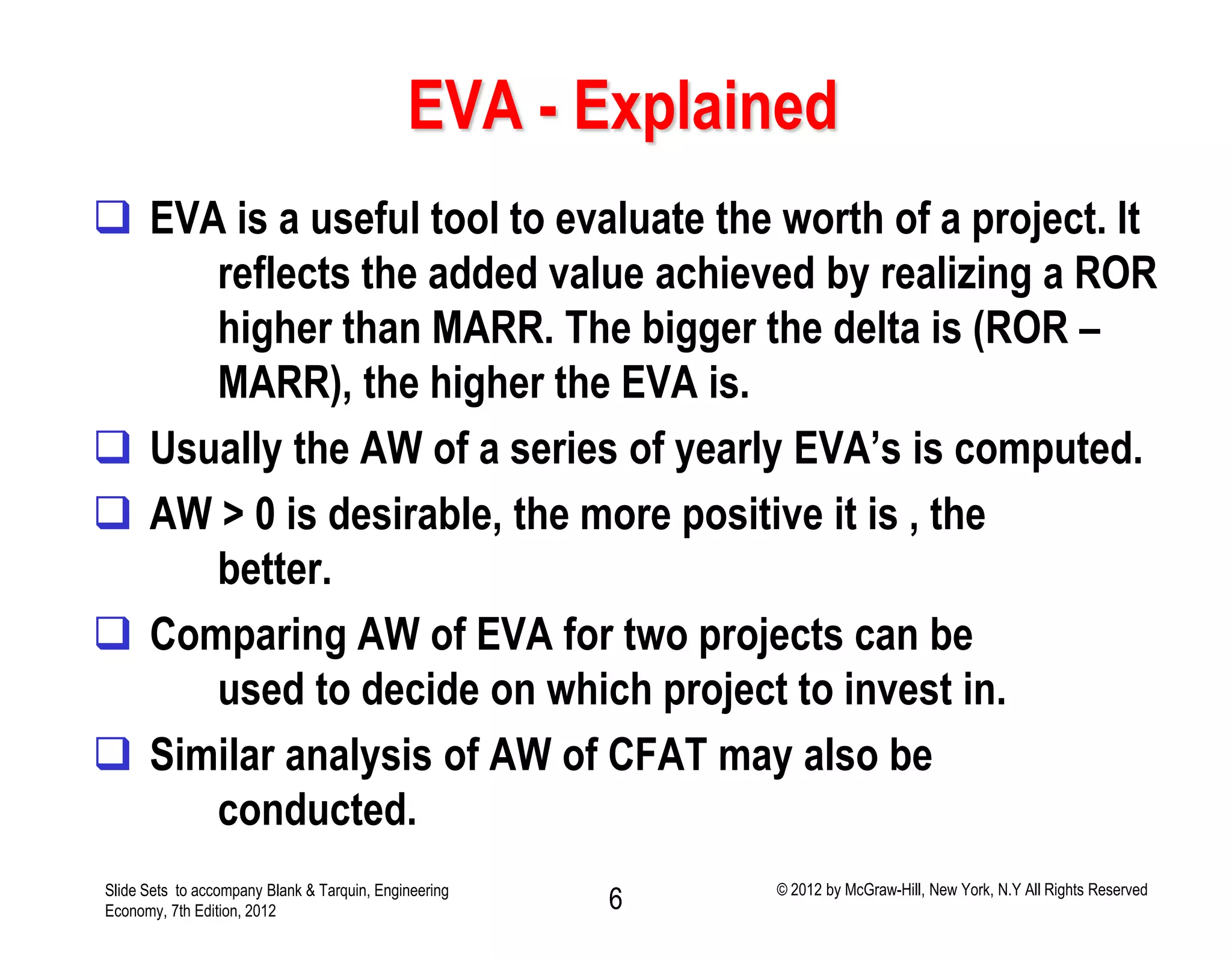 EVA - Explained
 EVA is a useful tool to evaluate the worth of a project. It
reflects the added value achieved by realizing a ROR
higher than MARR. The bigger the delta is (ROR –
MARR), the higher the EVA is.
 Usually the AW of a series of yearly EVA’s is computed.
 AW > 0 is desirable, the more positive it is , the
better.
 Comparing AW of EVA for two projects can be
used to decide on which project to invest in.
 Similar analysis of AW of CFAT may also be
conducted.
Slide Sets to accompany Blank & Tarquin, Engineering
Economy, 7th Edition, 2012 6 © 2012 by McGraw-Hill, New York, N.Y All Rights Reserved
 