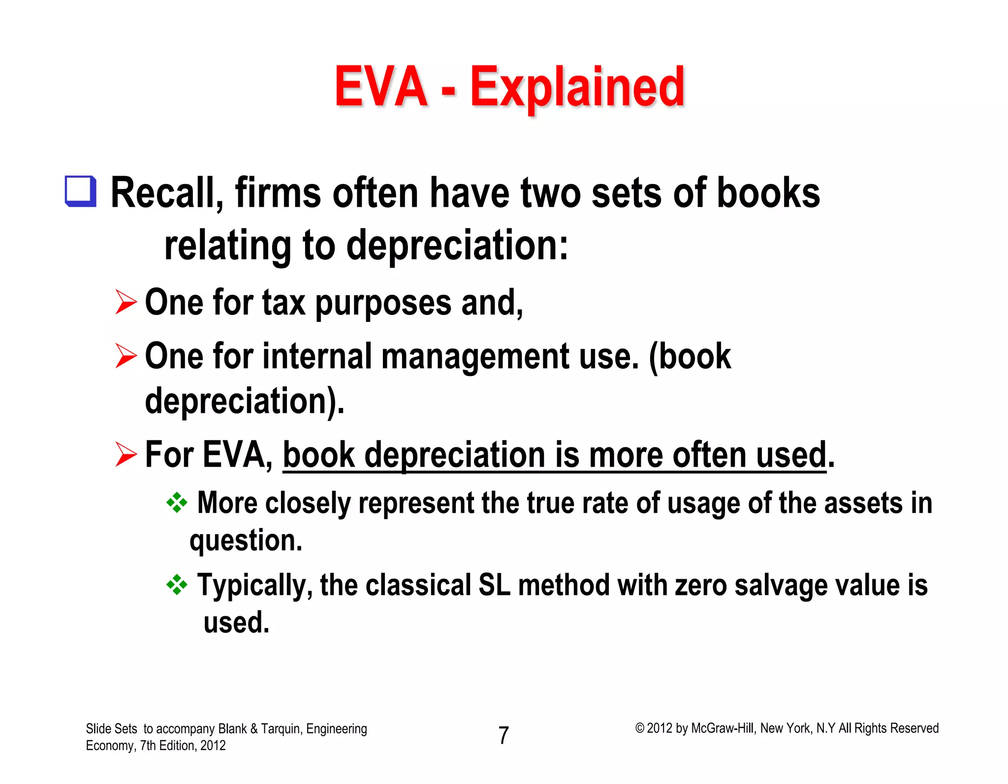 EVA - Explained
 Recall, firms often have two sets of books
relating to depreciation:
One for tax purposes and,
One for internal management use. (book
depreciation).
For EVA, book depreciation is more often used.
 More closely represent the true rate of usage of the assets in
question.
 Typically, the classical SL method with zero salvage value is
used.
Slide Sets to accompany Blank & Tarquin, Engineering
Economy, 7th Edition, 2012 7 © 2012 by McGraw-Hill, New York, N.Y All Rights Reserved
 