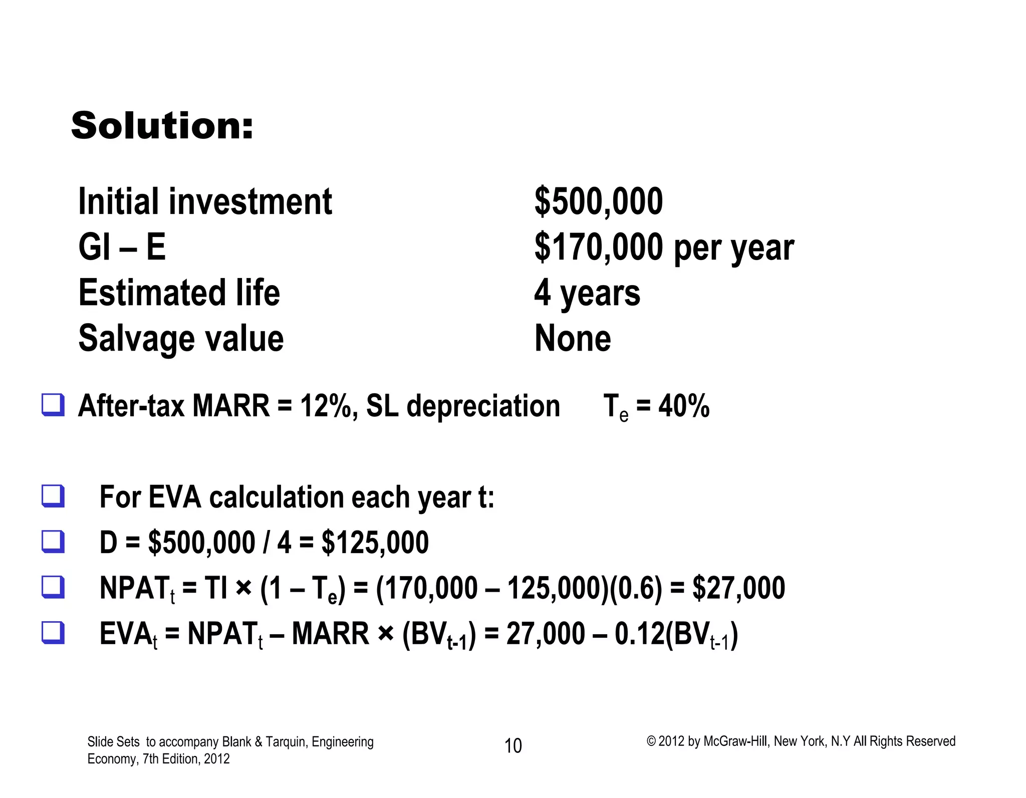  After-tax MARR = 12%, SL depreciation Te = 40%
 For EVA calculation each year t:
 D = $500,000 / 4 = $125,000
 NPATt = TI × (1 – Te) = (170,000 – 125,000)(0.6) = $27,000
 EVAt = NPATt – MARR × (BVt-1) = 27,000 – 0.12(BVt-1)
Solution:
Slide Sets to accompany Blank & Tarquin, Engineering
Economy, 7th Edition, 2012
10 © 2012 by McGraw-Hill, New York, N.Y All Rights Reserved
Initial investment $500,000
GI – E $170,000 per year
Estimated life 4 years
Salvage value None
 