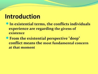 Introduction 
In existential terms, the conflicts individuals 
experience are regarding the givens of 
existence 
From the existential perspective "deep" 
conflict means the most fundamental concern 
at that moment 
 