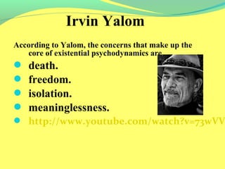 Irvin Yalom 
According to Yalom, the concerns that make up the 
core of existential psychodynamics are 
 death. 
 freedom. 
 isolation. 
 meaninglessness. 
 http://www.youtube.com/watch?v=73wVVNrDI4I& 