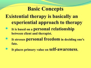 Basic Concepts 
Existential therapy is basically an 
experiential approach to therapy 
 It is based on a personal relationship 
between client and therapist. 
 It stresses personal freedom in deciding one's 
fate. 
 It places primary value on self-awareness. 
 