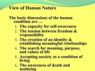 View of Human Nature 
The basic dimensions of the human 
condition are … 
1. The capacity for self-awareness 
2. The tension between freedom & 
responsibility 
3. The creation of an identity & 
establishing meaningful relationships 
4. The search for meaning, purpose, 
and values of life 
5. Accepting anxiety as a condition of 
living 
6. The awareness of death and 
nonbeing 
 