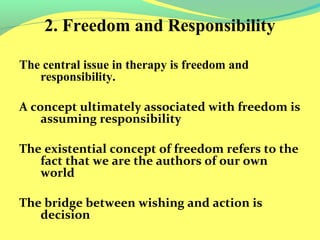 2. Freedom and Responsibility 
The central issue in therapy is freedom and 
responsibility. 
A concept ultimately associated with freedom is 
assuming responsibility 
The existential concept of freedom refers to the 
fact that we are the authors of our own 
world 
The bridge between wishing and action is 
decision 
 