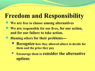 Freedom and Responsibility 
 We are free to choose among alternatives 
 We are responsible for our lives, for our action, 
and for our failure to take action. 
 Blaming others for their problems--- 
 Recognize how they allowed others to decide for 
them and the price they pay 
 Encourage them to consider the alternative 
options 
 