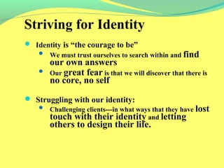 Striving for Identity 
 Identity is “the courage to be” 
 We must trust ourselves to search within and find 
our own answers 
 Our great fear is that we will discover that there is 
no core, no self 
 Struggling with our identity: 
 Challenging clients---in what ways that they have lost 
touch with their identity and letting 
others to design their life. 
 