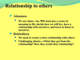 Relationship to others 
 Aloneness 
 We are alone---So, we must give a sense of 
meaning to life, decide how we will live, have a 
relationship with ourselves, and learn to listen to 
ourselves. 
 Relatedness 
 We need to create a close relationship with others 
 Challenging clients----What they get from the 
relationship? How they avoid close relationship? 
 