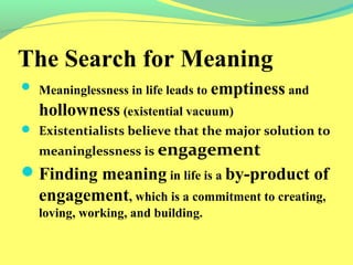 The Search for Meaning 
 Meaninglessness in life leads to emptiness and 
hollowness (existential vacuum) 
 Existentialists believe that the major solution to 
meaninglessness is engagement 
Finding meaning in life is a by-product of 
engagement, which is a commitment to creating, 
loving, working, and building. 
 