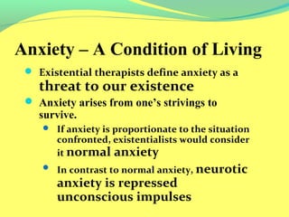 Anxiety – A Condition of Living 
 Existential therapists define anxiety as a 
threat to our existence 
 Anxiety arises from one’s strivings to 
survive. 
 If anxiety is proportionate to the situation 
confronted, existentialists would consider 
it normal anxiety 
 In contrast to normal anxiety, neurotic 
anxiety is repressed 
unconscious impulses 
 