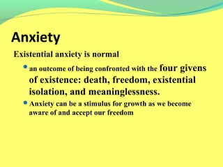 Anxiety 
Existential anxiety is normal 
an outcome of being confronted with the four givens 
of existence: death, freedom, existential 
isolation, and meaninglessness. 
Anxiety can be a stimulus for growth as we become 
aware of and accept our freedom 
 