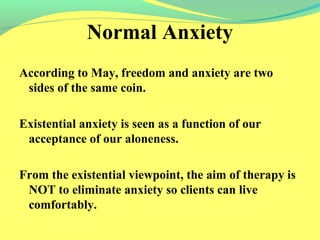 Normal Anxiety 
According to May, freedom and anxiety are two 
sides of the same coin. 
Existential anxiety is seen as a function of our 
acceptance of our aloneness. 
From the existential viewpoint, the aim of therapy is 
NOT to eliminate anxiety so clients can live 
comfortably. 
 