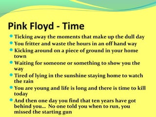 Pink Floyd - Time 
Ticking away the moments that make up the dull day 
You fritter and waste the hours in an off hand way 
Kicking around on a piece of ground in your home 
town 
Waiting for someone or something to show you the 
way 
Tired of lying in the sunshine staying home to watch 
the rain 
You are young and life is long and there is time to kill 
today 
And then one day you find that ten years have got 
behind you… No one told you when to run, you 
missed the starting gun 
 