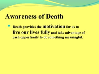 Awareness of Death 
 Death provides the motivation for us to 
live our lives fully and take advantage of 
each opportunity to do something meaningful. 
 