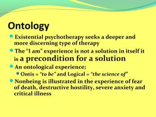 Ontology 
Existential psychotherapy seeks a deeper and 
more discerning type of therapy 
The “I am” experience is not a solution in itself it 
is a precondition for a solution 
An ontological experience; 
Ontis = “to be” and Logical = “the science of” 
Nonbeing is illustrated in the experience of fear 
of death, destructive hostility, severe anxiety and 
critical illness 
 