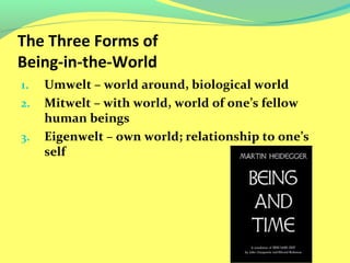 The Three Forms of 
Being-in-the-World 
1. Umwelt – world around, biological world 
2. Mitwelt – with world, world of one’s fellow 
human beings 
3. Eigenwelt – own world; relationship to one’s 
self 
 