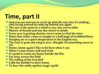 Time, part II 
And you run and run to catch up with the sun, but it's sinking… 
And racing around to come up behind you again 
The sun is the same in a relative way, but you're older 
Shorter of breath and one day closer to death 
Every year is getting shorter, never seem to find the time 
Plans that either come to naught or a half page of scribbled lines 
Hanging on in a quiet desperation is the English way 
The time is gone the song is over, thought I'd something more to 
say 
Home, home again I like to be here when I can 
When I come home cold and tired 
It's good to warm my bones beside the fire 
Far away across the field 
The tolling of the iron bell 
Calls the faithful to their knees 
To hear the softly spoken magic spells 
 
