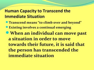 Human Capacity to Transcend the 
Immediate Situation 
Transcend means “to climb over and beyond” 
Existing involves a continual emerging 
When an individual can move past 
a situation in order to move 
towards their future, it is said that 
the person has transcended the 
immediate situation 
 