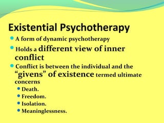 Existential Psychotherapy 
A form of dynamic psychotherapy 
Holds a different view of inner 
conflict 
Conflict is between the individual and the 
“givens” of existence termed ultimate 
concerns 
Death. 
Freedom. 
Isolation. 
Meaninglessness. 
 